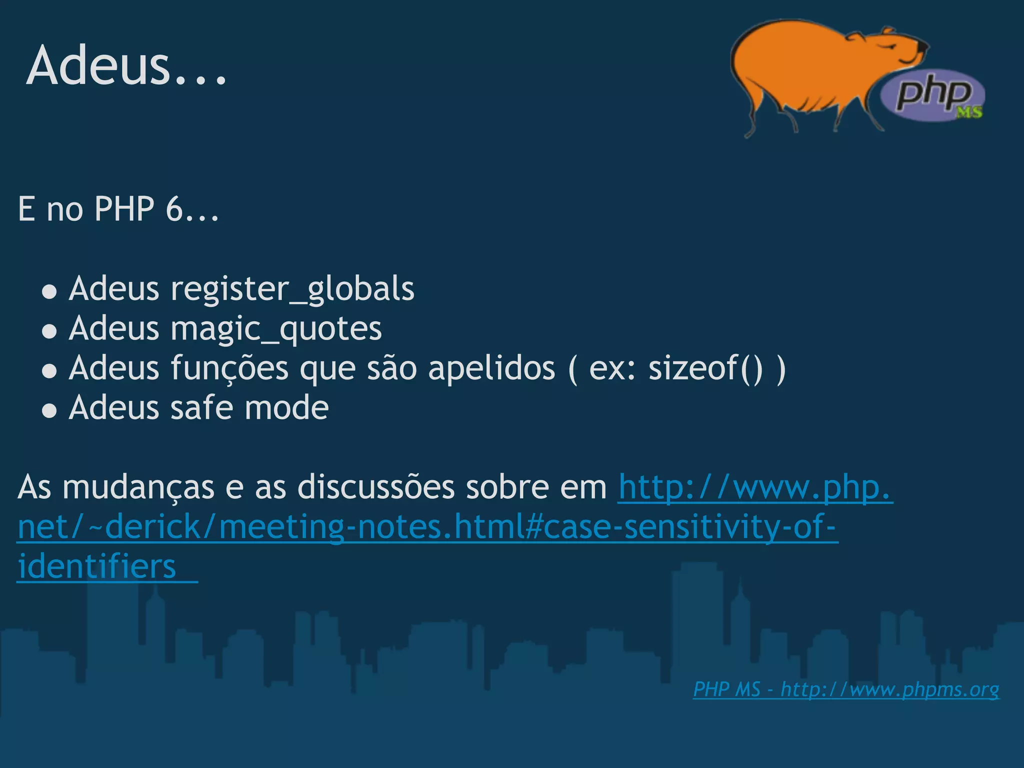 Adeus...

E no PHP 6...

   Adeus   register_globals
   Adeus   magic_quotes
   Adeus   funções que são apelidos ( ex: sizeof() )
   Adeus   safe mode
 
As mudanças e as discussões sobre em http://www.php.
net/~derick/meeting-notes.html#case-sensitivity-of-
identifiers 


                                             PHP MS - http://www.phpms.org
 