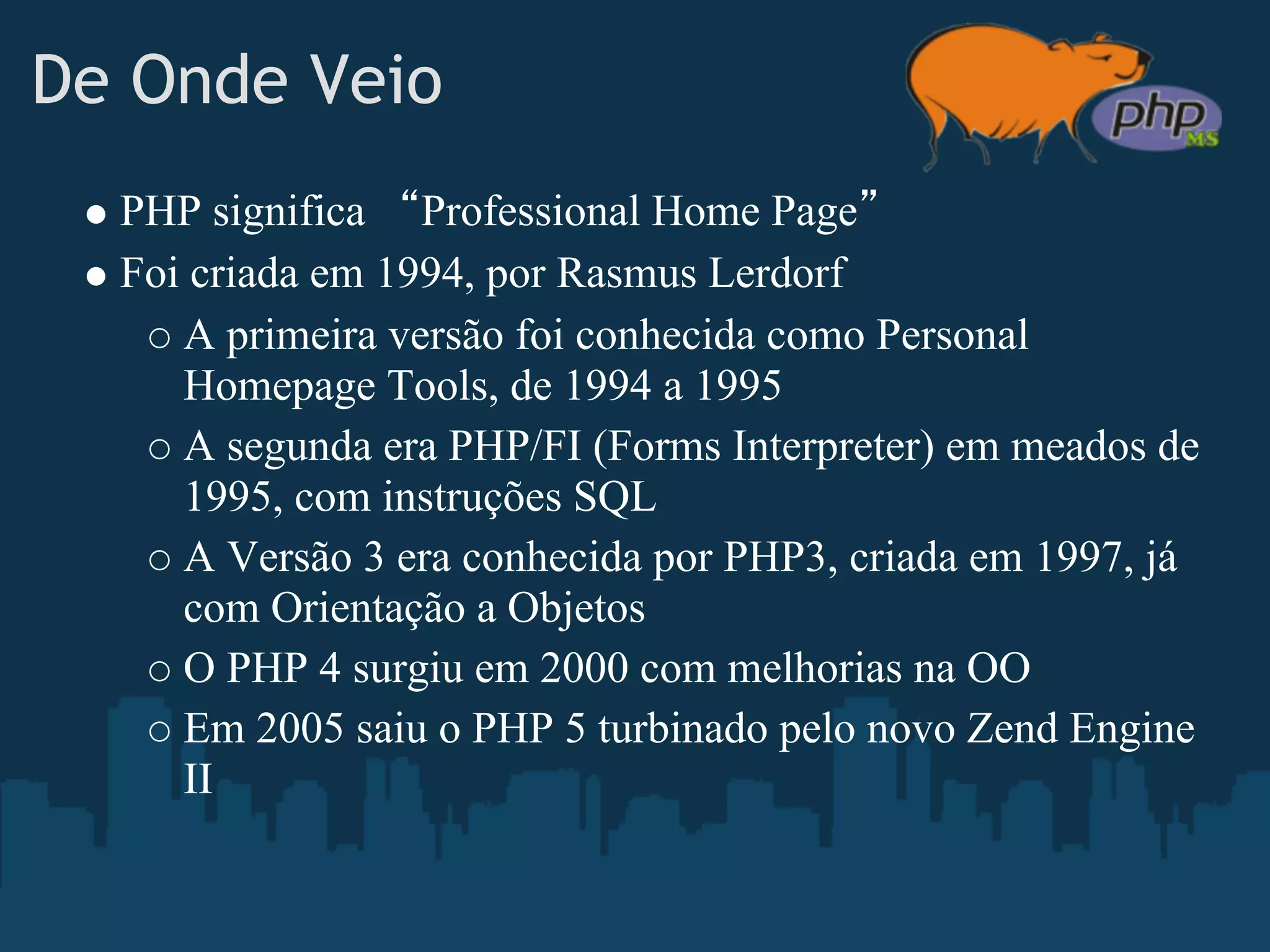 De Onde Veio
    PHP significa “Professional Home Page”
    Foi criada em 1994, por Rasmus Lerdorf
       A primeira versão foi conhecida como Personal
       Homepage Tools, de 1994 a 1995
       A segunda era PHP/FI (Forms Interpreter) em meados de
       1995, com instruções SQL
       A Versão 3 era conhecida por PHP3, criada em 1997, já
       com Orientação a Objetos
       O PHP 4 surgiu em 2000 com melhorias na OO
       Em 2005 saiu o PHP 5 turbinado pelo novo Zend Engine
       II
 