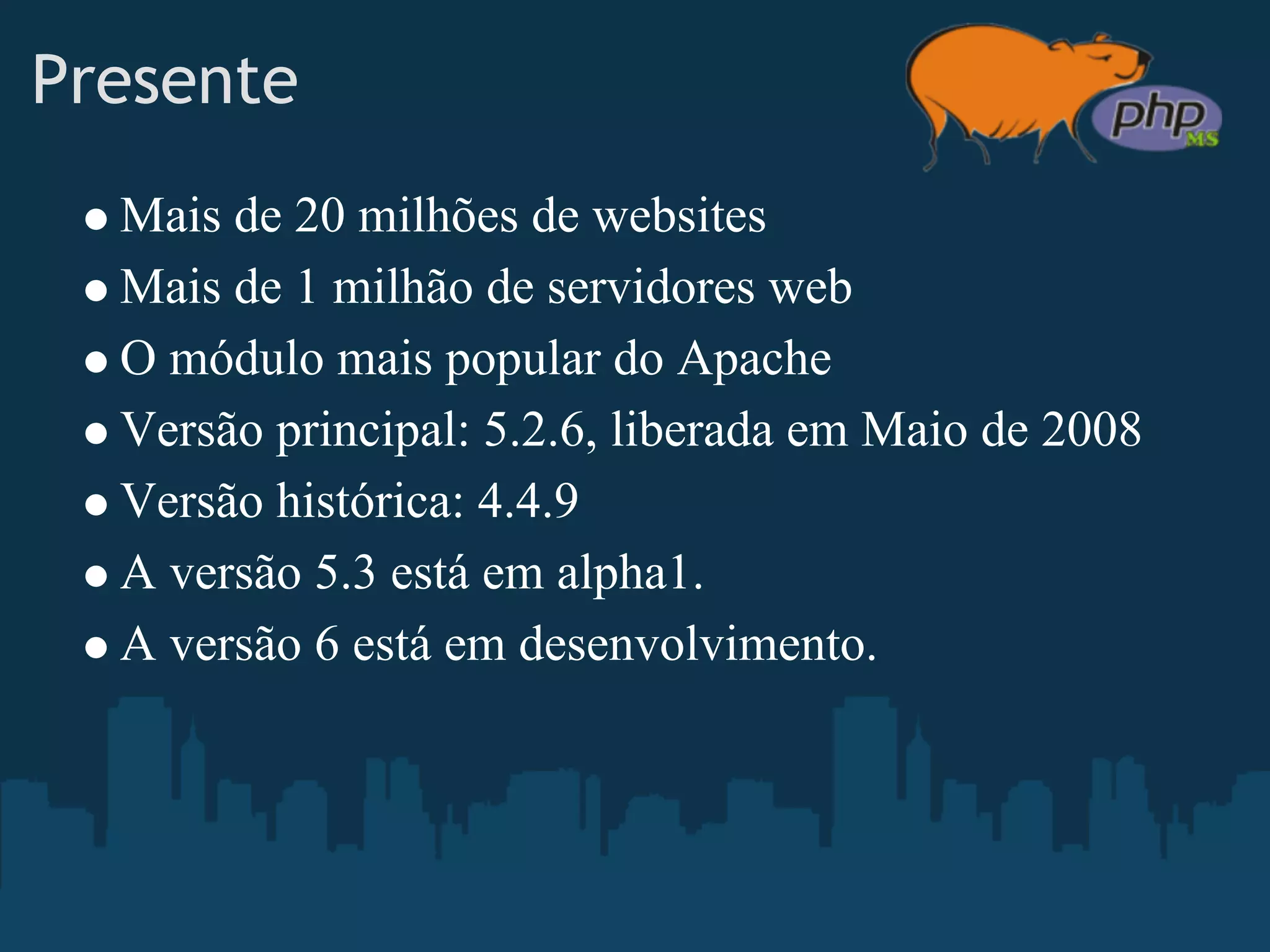 Presente
    Mais de 20 milhões de websites
 
    Mais de 1 milhão de servidores web
    O módulo mais popular do Apache
    Versão principal: 5.2.6, liberada em Maio de 2008
    Versão histórica: 4.4.9
    A versão 5.3 está em alpha1.
    A versão 6 está em desenvolvimento.
 