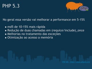 PHP 5.3

No geral essa versão vai melhorar a performance em 5-15%

   md5 de 10-15% mais rápida
   Redução de duas chamadas em (requice/include)_once 
   Melhorias no tratamento das exceções
   Otimização ao acesso a memória




                                        PHP MS - http://www.phpms.org
 
