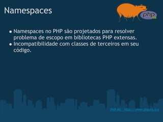 Namespaces

 Namespaces no PHP são projetados para resolver
 problema de escopo em bibliotecas PHP extensas.
 Incompatibilidade com classes de terceiros em seu
 código.




                                      PHP MS - http://www.phpms.org
 