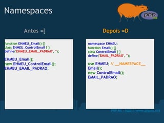 Namespaces

           Antes =[                          Depois =D

function EHMEU_Email() {}           namespace EHMEU;
class EHMEU_ControlEmail { }        function Email() {}
define('EHMEU_EMAIL_PADRAO', '');   class ControlEmail { }
                                    define('EMAIL_PADRAO', '');
EHMEU_Email();
new EHMEU_ControlEmail();           use EHMEU; // __NAMESPACE__
EHMEU_EMAIL_PADRAO;                 Email();
                                    new ControlEmail();
                                    EMAIL_PADRAO;




                                                  PHP MS - http://www.phpms.org
 