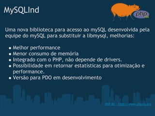 MySQLInd

Uma nova biblioteca para acesso ao mySQL desenvolvida pela
equipe do mySQL para substituir a libmysql, melhorias:

   Melhor performance
   Menor consumo de memória
   Integrado com o PHP, não depende de drivers.
   Possibilidade em retornar estatísticas para otimização e
   performance.
   Versão para PDO em desenvolvimento



                                          PHP MS - http://www.phpms.org
 