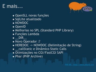 E mais...
     OpenSLL novas funções
     SqlLite atualizado
     NOWDOC
     OpenID
     Melhorias no SPL (Standard PHP Library)
     Funções Lambda 
     __DIR__
     Novo Operador :?
     HEREDOC -> NOWDOC (Delimitação de String)
     __callStatic e Dinâmico Static Calls
     Otimizações no CGI/FastCGI SAPI
     Phar (PHP Archive)

                                   PHP MS - http://www.phpms.org
 