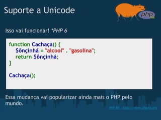 Suporte a Unicode

Isso vai funcionar! *PHP 6

 function Cachaça() {
     $ônçinhá = "alcool" . "gasolina";
     return $ônçinhá;
 }

 Cachaça();



Essa mudança vai popularizar ainda mais o PHP pelo
mundo.
                                         PHP MS - http://www.phpms.org
 