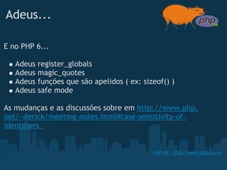 Adeus...

E no PHP 6...

   Adeus   register_globals
   Adeus   magic_quotes
   Adeus   funções que são apelidos ( ex: sizeof() )
   Adeus   safe mode
 
As mudanças e as discussões sobre em http://www.php.
net/~derick/meeting-notes.html#case-sensitivity-of-
identifiers 


                                             PHP MS - http://www.phpms.org
 