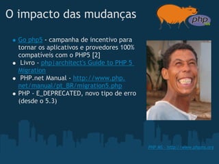 O impacto das mudanças

  Go php5 - campanha de incentivo para
  tornar os aplicativos e provedores 100%
  compatíveis com o PHP5 [2]
   Livro - php|architect's Guide to PHP 5
  Migration
   PHP.net Manual - http://www.php.
  net/manual/pt_BR/migration5.php
  PHP - E_DEPRECATED, novo tipo de erro
  (desde o 5.3) 




                                            PHP MS - http://www.phpms.org
 
