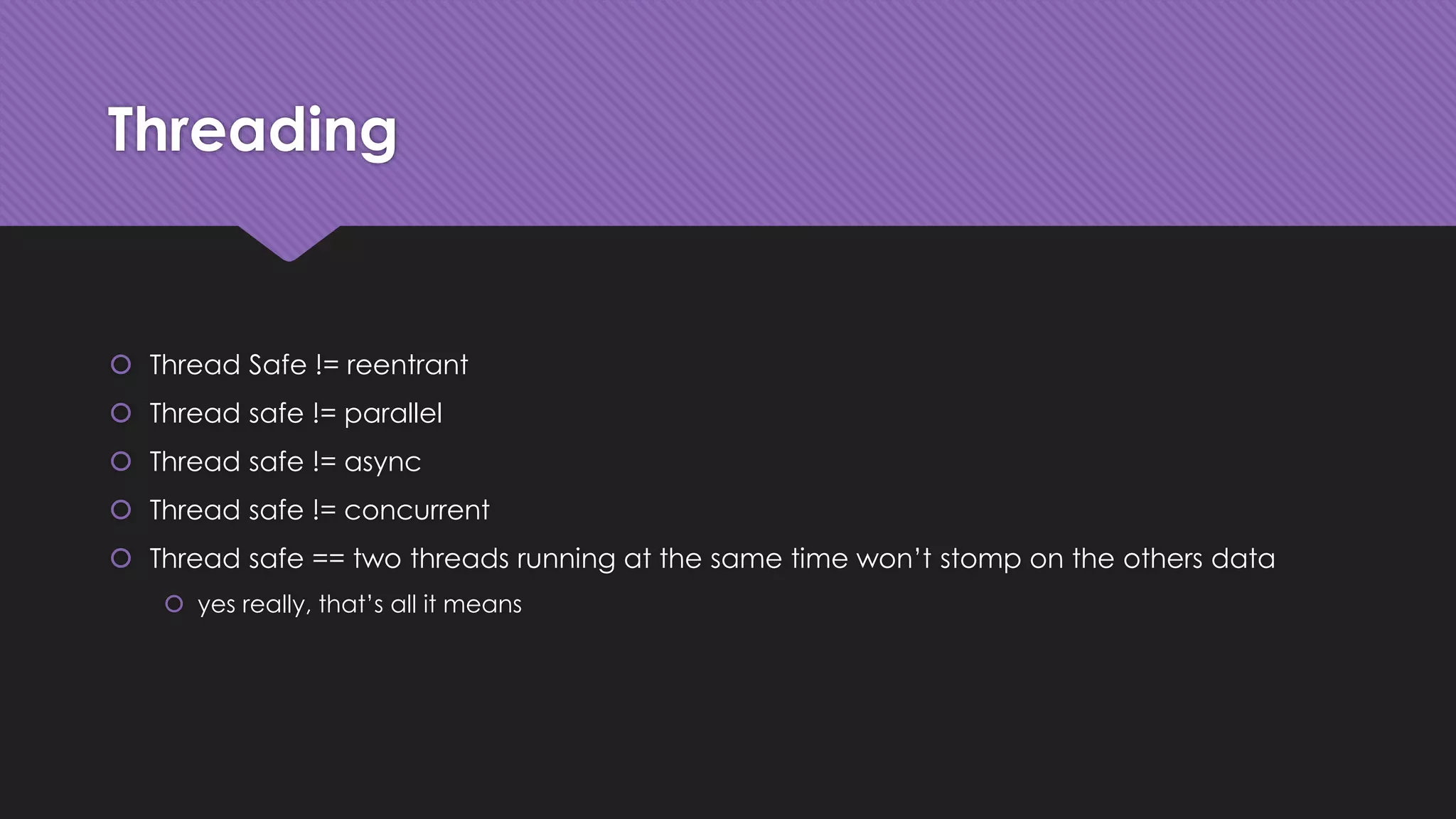 Threading 
 Thread Safe != reentrant 
 Thread safe != parallel 
 Thread safe != async 
 Thread safe != concurrent 
 Thread safe == two threads running at the same time won’t stomp on the others data 
 yes really, that’s all it means 
 