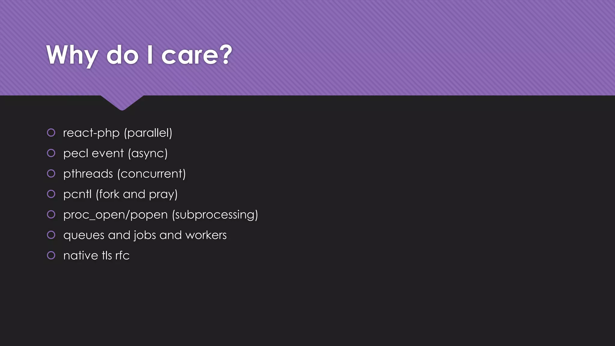 Why do I care? 
 react-php (parallel) 
 pecl event (async) 
 pthreads (concurrent) 
 pcntl (fork and pray) 
 proc_open/popen (subprocessing) 
 queues and jobs and workers 
 native tls rfc 
 