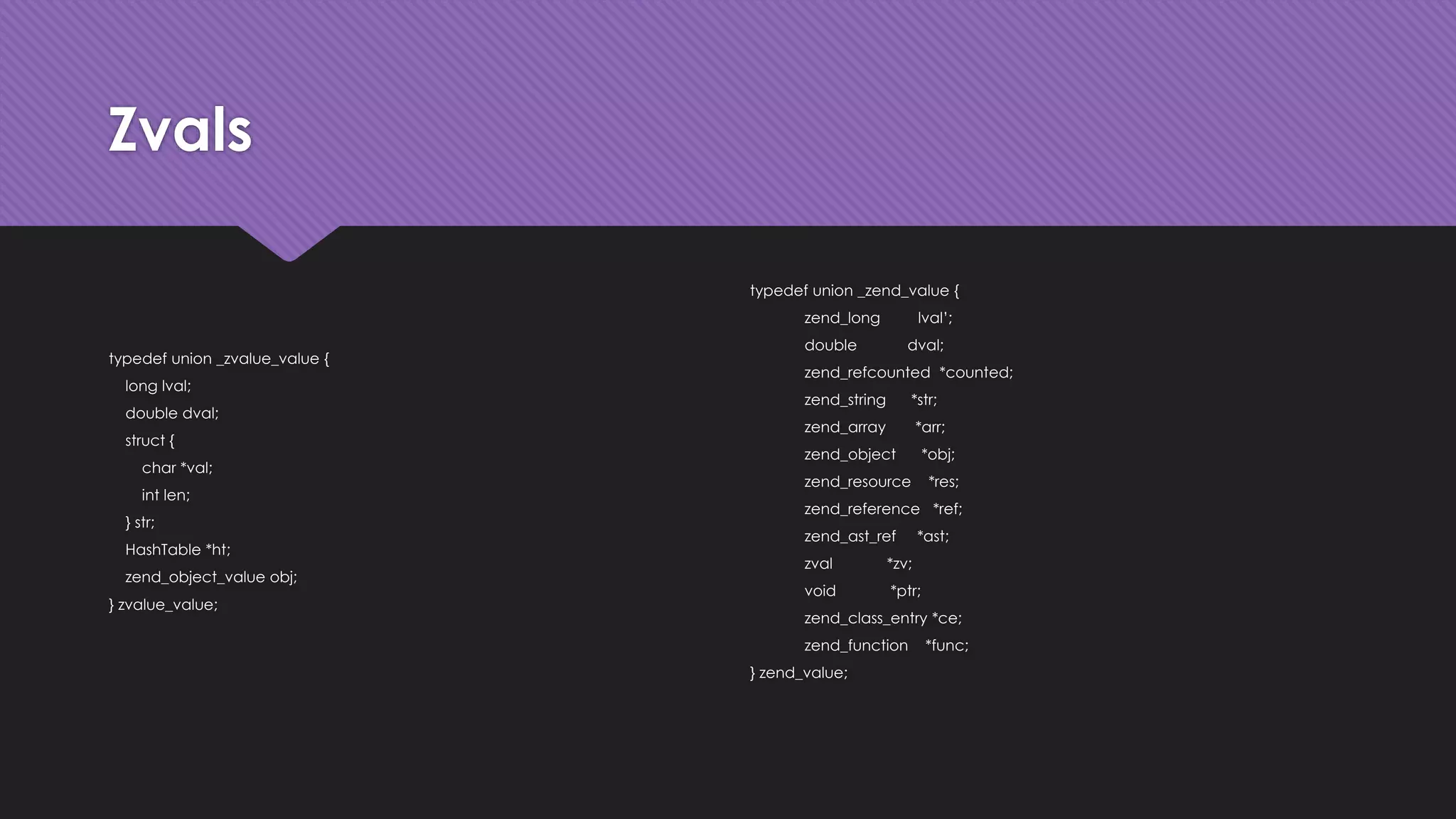 Zvals 
typedef union _zvalue_value { 
long lval; 
double dval; 
struct { 
char *val; 
int len; 
} str; 
HashTable *ht; 
zend_object_value obj; 
} zvalue_value; 
typedef union _zend_value { 
zend_long lval’; 
double dval; 
zend_refcounted *counted; 
zend_string *str; 
zend_array *arr; 
zend_object *obj; 
zend_resource *res; 
zend_reference *ref; 
zend_ast_ref *ast; 
zval *zv; 
void *ptr; 
zend_class_entry *ce; 
zend_function *func; 
} zend_value; 
 