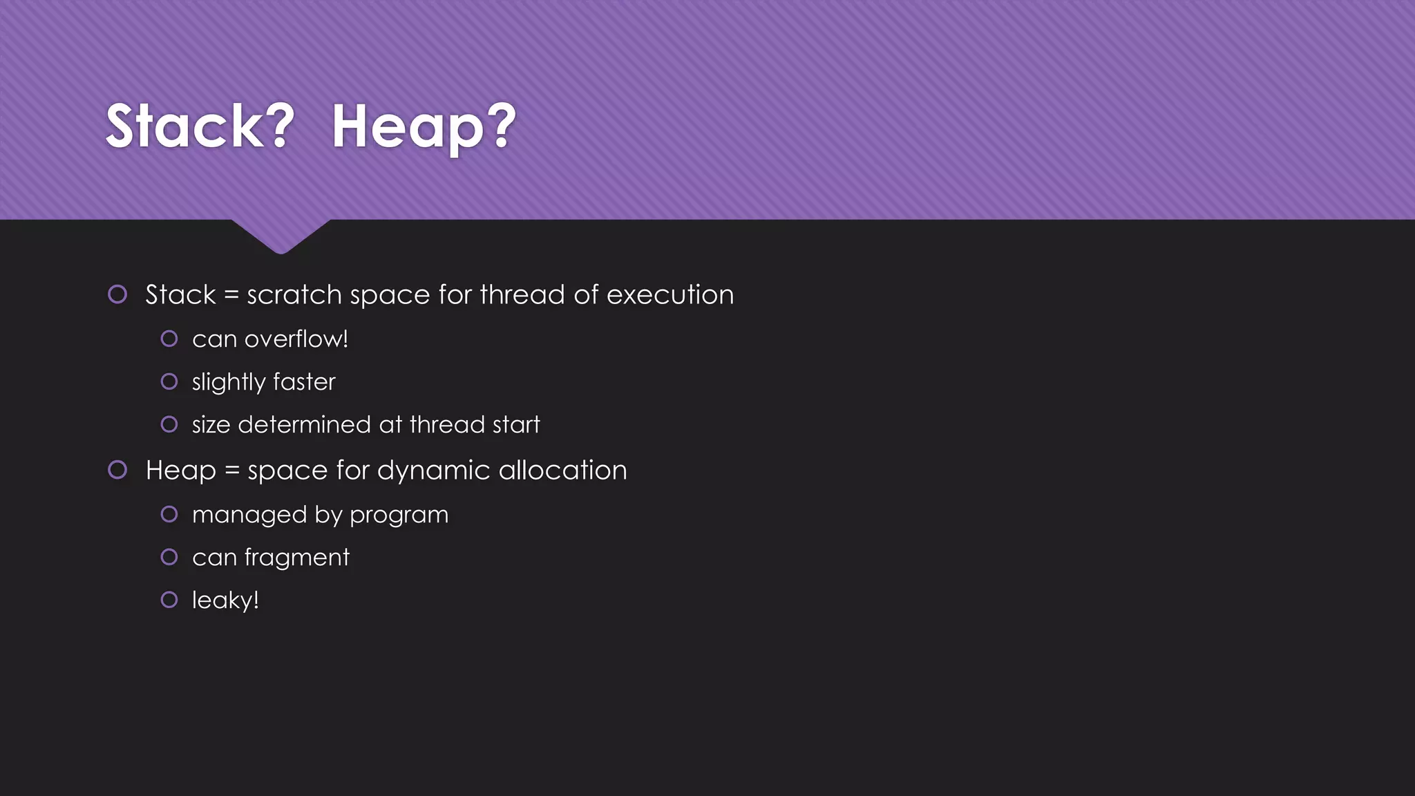 Stack? Heap? 
 Stack = scratch space for thread of execution 
 can overflow! 
 slightly faster 
 size determined at thread start 
 Heap = space for dynamic allocation 
 managed by program 
 can fragment 
 leaky! 
 