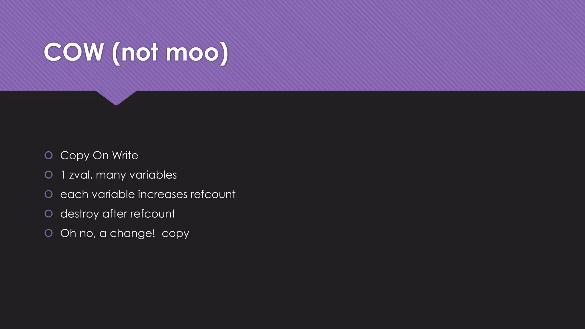 COW (not moo) 
 Copy On Write 
 1 zval, many variables 
 each variable increases refcount 
 destroy after refcount 
 Oh no, a change! copy 
 