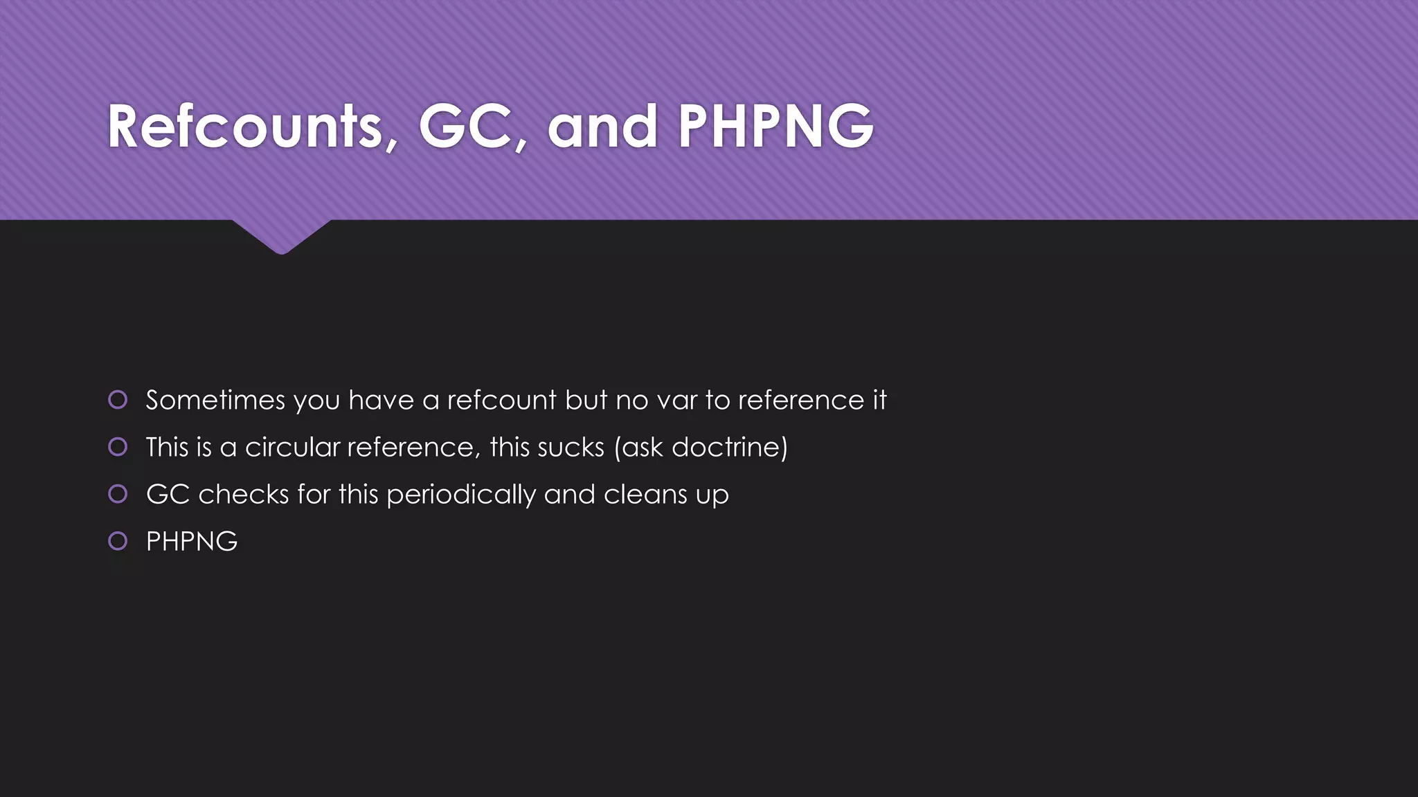 Refcounts, GC, and PHPNG 
 Sometimes you have a refcount but no var to reference it 
 This is a circular reference, this sucks (ask doctrine) 
 GC checks for this periodically and cleans up 
 PHPNG 
 