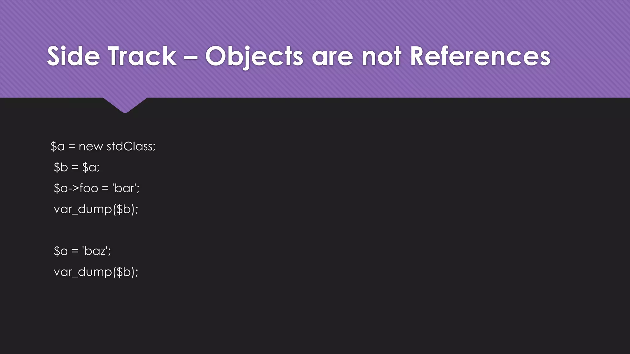 Side Track – Objects are not References 
$a = new stdClass; 
$b = $a; 
$a->foo = 'bar'; 
var_dump($b); 
$a = 'baz'; 
var_dump($b); 
 