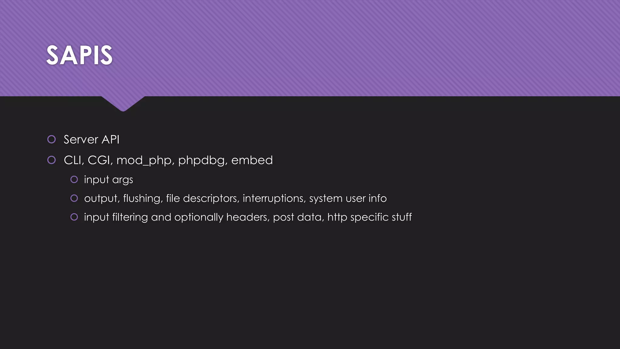 SAPIS 
 Server API 
 CLI, CGI, mod_php, phpdbg, embed 
 input args 
 output, flushing, file descriptors, interruptions, system user info 
 input filtering and optionally headers, post data, http specific stuff 
 