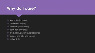 Why do I care? 
 react-php (parallel) 
 pecl event (async) 
 pthreads (concurrent) 
 pcntl (fork and pray) 
 proc_open/popen (subprocessing) 
 queues and jobs and workers 
 native tls rfc 
 