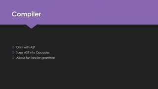 Compiler 
 Only with AST 
 Turns AST into Opcodes 
 Allows for fancier grammar 
 