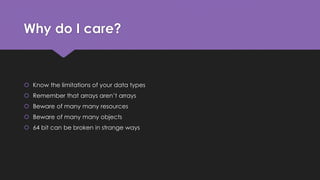 Why do I care? 
 Know the limitations of your data types 
 Remember that arrays aren’t arrays 
 Beware of many many resources 
 Beware of many many objects 
 64 bit can be broken in strange ways 
 