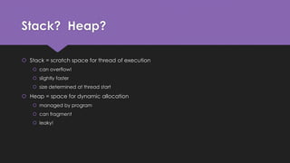 Stack? Heap? 
 Stack = scratch space for thread of execution 
 can overflow! 
 slightly faster 
 size determined at thread start 
 Heap = space for dynamic allocation 
 managed by program 
 can fragment 
 leaky! 
 
