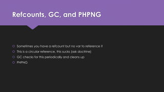 Refcounts, GC, and PHPNG 
 Sometimes you have a refcount but no var to reference it 
 This is a circular reference, this sucks (ask doctrine) 
 GC checks for this periodically and cleans up 
 PHPNG 
 