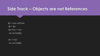 Side Track – Objects are not References 
$a = new stdClass; 
$b = $a; 
$a->foo = 'bar'; 
var_dump($b); 
$a = 'baz'; 
var_dump($b); 
 