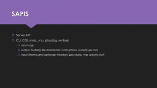 SAPIS 
 Server API 
 CLI, CGI, mod_php, phpdbg, embed 
 input args 
 output, flushing, file descriptors, interruptions, system user info 
 input filtering and optionally headers, post data, http specific stuff 
 