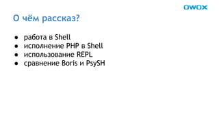 О чём рассказ? 
● работа в Shell 
● исполнение PHP в Shell 
● использование REPL 
● сравнение Boris и PsySH 
 
