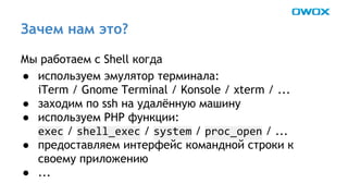 Зачем нам это? 
Мы работаем с Shell когда 
● используем эмулятор терминала: 
iTerm / Gnome Terminal / Konsole / xterm / ... 
● заходим по ssh на удалённую машину 
● используем PHP функции: 
/ / / / ... 
● предоставляем интерфейс командной строки к 
своему приложению 
● ... 
 