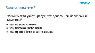 Зачем нам это? 
Чтобы быстро узнать результат одного или нескольких 
выражений 
● вы изучаете язык 
● вы вспоминаете язык 
● вы проверяете знание языка 
 