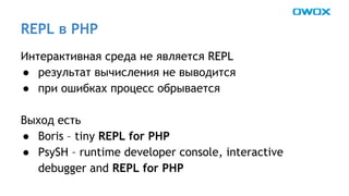 REPL в PHP 
Интерактивная среда не является REPL 
● результат вычисления не выводится 
● при ошибках процесс обрывается 
Выход есть 
● Boris – tiny REPL for PHP 
● PsySH – runtime developer console, interactive 
debugger and REPL for PHP 
 