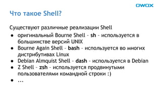 Что такое Shell? 
Существуют различные реализации Shell 
● оригинальный Bourne Shell – sh – используется в 
большинстве версий UNIX 
● Bourne Again Shell – bash – используется во многих 
дистрибутивах Linux 
● Debian Almquist Shell – dash – используется в Debian 
● Z Shell – zsh – используется продвинутыми 
пользователями командной строки :) 
● ... 
 