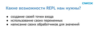 Какие возможности REPL нам нужны? 
● создание своей точки входа 
● использование своих переменных 
● написание своих обработчиков для значений 
 