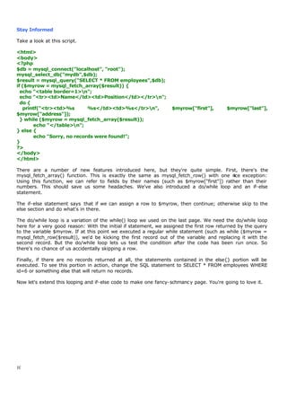 Stay Informed

Take a look at this script.

<html>
<body>
<?php
$db = mysql_connect("localhost", "root");
mysql_select_db("mydb",$db);
$result = mysql_query("SELECT * FROM employees",$db);
if ($myrow = mysql_fetch_array($result)) {
  echo "<table border=1>n";
  echo "<tr><td>Name</td><td>Position</td></tr>n";
  do {
   printf("<tr><td>%s       %s</td><td>%s</tr>n",                $myrow["first"],       $myrow["last"],
$myrow["address"]);
  } while ($myrow = mysql_fetch_array($result));
       echo "</table>n";
} else {
       echo "Sorry, no records were found!";
}
?>
</body>
</html>

There are a number of new features introduced here, but they're quite simple. First, there's the
mysql_fetch_array() function. This is exactly the same as mysql_fetch_row() with one n exception:
                                                                                        ice
Using this function, we can refer to fields by their names (such as $myrow["first"]) rather than their
numbers. This should save us some headaches. We've also introduced a do/while loop and an if-else
statement.

The if-else statement says that if we can assign a row to $myrow, then continue; otherwise skip to the
else section and do what's in there.

The do/while loop is a variation of the while() loop we used on the last page. We need the do/while loop
here for a very good reason: With the initial if statement, we assigned the first row returned by the query
to the variable $myrow. If at this point we executed a regular while statement (such as while ($myrow =
mysql_fetch_row($result)), we'd be kicking the first record out of the variable and replacing it with the
second record. But the do/while loop lets us test the condition after the code has been run once. So
there's no chance of us accidentally skipping a row.

Finally, if there are no records returned at all, the statements contained in the else{} portion will be
executed. To see this portion in action, change the SQL statement to SELECT * FROM employees WHERE
id=6 or something else that will return no records.

Now let's extend this looping and if-else code to make one fancy-schmanc y page. You're going to love it.




10
 