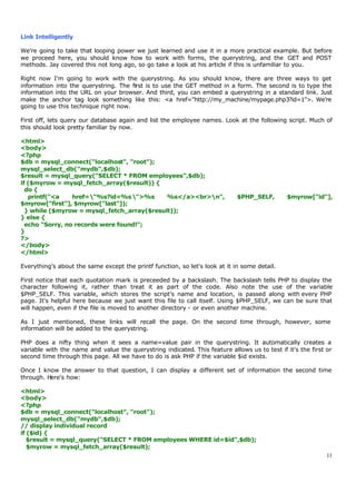 Link Intelligently

We're going to take that looping power we just learned and use it in a more practical example. But before
we proceed here, you should know how to work with forms, the querystring, and the GET and POST
methods. Jay covered this not long ago, so go take a look at his article if this is unfamiliar to you.

Right now I'm going to work with the querystring. As you should know, there are three ways to get
information into the querystring. The first is to use the GET method in a form. The second is to type the
information into the URL on your browser. And third, you can embed a querystring in a standard link. Just
make the anchor tag look something like this: <a href="http://my_machine/mypage.php3?id=1">. We're
going to use this technique right now.

First off, lets query our database again and list the employee names. Look at the following script. Much of
this should look pretty familiar by now.

<html>
<body>
<?php
$db = mysql_connect("localhost", "root");
mysql_select_db("mydb",$db);
$result = mysql_query("SELECT * FROM employees",$db);
if ($myrow = mysql_fetch_array($result)) {
  do {
   printf("<a    href="%s?id=%s ">%s      %s</a><br>n",                   $PHP_SELF,        $myrow["id"],
$myrow["first"], $myrow["last"]);
  } while ($myrow = mysql_fetch_array($result));
} else {
  echo "Sorry, no records were found!";
}
?>
</body>
</html>

Everything's about the same except the printf function, so let's look at it in some detail.

First notice that each quotation mark is preceeded by a backslash. The backslash tells PHP to display the
character following it, rather than treat it as part of the code. Also note the use of the variable
$PHP_SELF. This variable, which stores the script's name and location, is passed along with every PHP
page. It's helpful here because we just want this file to call itself. Using $PHP_SELF, we can be sure that
will happen, even if the file is moved to another directory - or even another machine.

As I just mentioned, these links will recall the page. On the second time through, however, some
information will be added to the querystring.

PHP does a nifty thing when it sees a name=value pair in the querystring. It automatically creates a
variable with the name and value the querystring indicated. This feature allows us to test if it's the first or
second time through this page. All we have to do is ask PHP if the variable $id exists.

Once I know the answer to that question, I can display a different set of information the second time
through. Here's how:

<html>
<body>
<?php
$db = mysql_connect("localhost", "root");
mysql_select_db("mydb",$db);
// display individual record
if ($id) {
   $result = mysql_query("SELECT * FROM employees WHERE id=$id",$db);
   $myrow = mysql_fetch_array($result);
                                                                                                             11
 