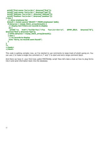 printf("First name: %sn<br>", $myrow["first"]);
  printf("Last name: %sn<br>", $myrow["last"]);
  printf("Address: %sn<br>", $myrow["address"]);
  printf("Position: %sn<br>", $myrow["position"]);
} else {
   // show employee list
  $result = mysql_query("SELECT * FROM employees",$db);
   if ($myrow = mysql_fetch_array($result)) {
     // display list if there are records to display
     do {
      printf("<a      href="%s?id=%s">%s           %s</a><br>n",       $PHP_SELF,      $myrow["id"],
$myrow["first"], $myrow["last"]);
   } while ($myrow = mysql_fetch_array($result));
   } else {
     // no records to display
     echo "Sorry, no records were found!";
   }
}
?>
</body>
</html>

This code is getting complex now, so I've started to use comments to keep track of what's going on. You
can use // to make a single-line comment or /* and */ to start and end a large comment block.

And there we have it: your first truly useful PHP/MySQL script! Now let's take a look at how to plug forms
into it and send information back into the database.




12
 