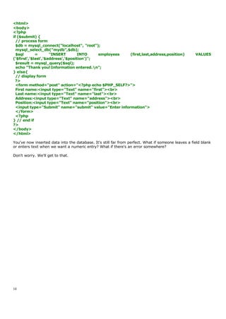 <html>
<body>
<?php
if ($submit) {
  // process form
  $db = mysql_connect("localhost", "root");
  mysql_select_db("mydb",$db);
  $sql       =       "INSERT        INTO    employees  (first,last,address,position)                VALUES
('$first','$last','$address','$position')";
  $result = mysql_query($sql);
  echo "Thank you! Information entered.n";
} else{
  // display form
  ?>
  <form method="post" action="<?php echo $PHP_SELF?>">
  First name:<input type="Text" name="first"><br>
  Last name:<input type="Text" name="last"><br>
  Address:<input type="Text" name="address"><br>
  Position:<input type="Text" name="position"><br>
  <input type="Submit" name="submit" value="Enter information">
  </form>
  <?php
} // end if
?>
</body>
</html>

You've now inserted data into the database. It's still far from perfect. What if someone leaves a field blank
or enters text when we want a numeric entry? What if there's an error somewhere?

Don't worry. We'll get to that.




14
 