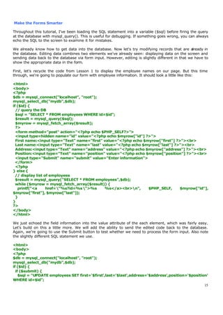 Make the Forms Smarter

Throughout this tutorial, I've been loading the SQL statement into a variable ($sql) before firing the query
at the database with mysql_query(). This is useful for debugging. If something goes wrong, you can always
echo the SQL to the screen to examine it for mistakes.

We already know how to get data into the database. Now let's try modifying records that are already in
the database. Editing data combines two elements we've already seen: displaying data on the screen and
sending data back to the database via form input. However, editing is slightly different in that we have to
show the appropriate data in the form.

First, let's recycle the code from Lesson 1 to display the employee names on our page. But this time
through, we're going to populate our form with employee information. It should look a little like this:

<html>
<body>
<?php
$db = mysql_connect("localhost", "root");
mysql_select_db("mydb",$db);
if ($id) {
  // query the DB
  $sql = "SELECT * FROM employees WHERE id=$id";
  $result = mysql_query($sql);
  $myrow = mysql_fetch_array($result);
  ?>
  <form method="post" action="<?php echo $PHP_SELF?>">
  <input type=hidden name="id" value="<?php echo $myrow["id"] ?>">
  First name:<input type="Text" name="first" value="<?php echo $myrow["first"] ?>"><br>
  Last name:<input type="Text" name="last" value="<?php echo $myrow["last"] ?>"><br>
  Address:<input type="Text" name="address" value="<?php echo $myrow["address"] ?>"><br>
  Position:<input type="Text" name="position" value="<?php echo $myrow["position"] ?>"><br>
  <input type="Submit" name="submit" value="Enter information">
  </form>
  <?php
} else {
  // display list of employees
  $result = mysql_query("SELECT * FROM employees",$db);
  while ($myrow = mysql_fetch_array($result)) {
   printf("<a      href="%s?id=%s ">%s     %s</a><br>n",      $PHP_SELF,      $myrow["id"],
$myrow["first"], $myrow["last"]);
  }
}
?>
</body>
</html>

We just echoed the field information into the value attribute of the each element, which was fairly easy.
Let's build on this a little more. We will add the ability to send the edited code back to the database.
Again, we're going to use the Submit button to test whether we need to process the form input. Also note
the slightly different SQL statement we use.

<html>
<body>
<?php
$db = mysql_connect("localhost", "root");
mysql_select_db("mydb",$db);
if ($id) {
  if ($submit) {
    $sql = "UPDATE employees SET first='$first',last='$last',address='$address',position='$position'
WHERE id=$id";
                                                                                                  15
 