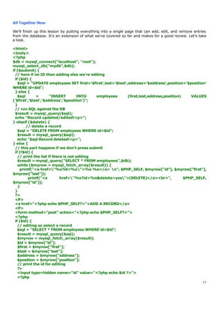 All Together Now

We'll finish up this lesson by putting everything into a single page that can add, edit, and remove entries
from the database. It's an extension of what we've covered so far and makes for a good review. Let's take
a look.

<html>
<body>
<?php
$db = mysql_connect("localhost", "root");
mysql_select_db("mydb",$db);
if ($submit) {
  // here if no ID then adding else we're editing
  if ($id) {
    $sql = "UPDATE employees SET first='$first',last='$last',address='$address',position='$position'
WHERE id=$id";
  } else {
    $sql       =       "INSERT        INTO    employees      (first,last,address,position)    VALUES
('$first','$last','$address','$position')";
  }
  // run SQL against the DB
  $result = mysql_query($sql);
  echo "Record updated/edited!<p>";
} elseif ($delete) {
         // delete a record
    $sql = "DELETE FROM employees WHERE id=$id";
    $result = mysql_query($sql);
    echo "$sql Record deleted!<p>";
} else {
  // this part happens if we don't press submit
  if (!$id) {
    // print the list if there is not editing
    $result = mysql_query("SELECT * FROM employees",$db);
    while ($myrow = mysql_fetch_array($result)) {
     printf("<a href="%s?id=%s">%s %s</a> n", $PHP_SELF, $myrow["id"], $myrow["first"],
$myrow["last"]);
           printf("<a        href="%s?id=%s&delete=yes">(DELETE)</a><br>",               $PHP_SELF,
$myrow["id"]);
    }
  }
  ?>
  <P>
  <a href="<?php echo $PHP_SELF?>">ADD A RECORD</a>
  <P>
  <form method="post" action="<?php echo $PHP_SELF?>">
  <?php
  if ($id) {
    // editing so select a record
    $sql = "SELECT * FROM employees WHERE id=$id";
    $result = mysql_query($sql);
    $myrow = mysql_fetch_array($result);
    $id = $myrow["id"];
    $first = $myrow["first"];
    $last = $myrow["last"];
    $address = $myrow["address"];
    $position = $myrow["position"];
    // print the id for editing
    ?>
    <input type=hidden name="id" value="<?php echo $id ?>">
    <?php
                                                                                                   17
 