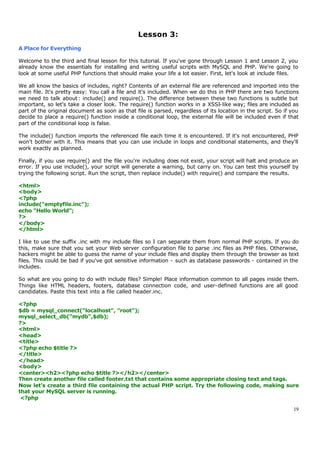 Lesson 3:
A Place for Everything

Welcome to the third and final lesson for this tutorial. If you've gone through Lesson 1 and Lesson 2, you
already know the essentials for installing and writing useful scripts with MySQL and PHP. We're going to
look at some useful PHP functions that should make your life a lot easier. First, let's look at include files.

We all know the basics of includes, right? Contents of an external file are referenced and imported into the
main file. It's pretty easy: You call a file and it's included. When we do this in PHP there are two functions
we need to talk about : include() and require(). The difference between these two functions is subtle but
important, so let's take a closer look. The require() function works in a XSSI-like way; files are included as
part of the original document as soon as that file is parsed, regardless of its location in the script. So if you
decide to place a require() function inside a conditional loop, the external file will be included even if that
part of the conditional loop is false.

The include() function imports the referenced file each time it is encountered. If it's not encountered, PHP
won't bother with it. This means that you can use include in loops and conditional statements, and they'll
work exactly as planned.

Finally, if you use require() and the file you're including does not exist, your script will halt and produce an
error. If you use include(), your script will generate a warning, but carry on. You can test this yourself by
trying the following script. Run the script, then replace include() with require() and compare the results.

<html>
<body>
<?php
include("emptyfile.inc");
echo "Hello World";
?>
</body>
</html>

I like to use the suffix .inc with my include files so I can separate them from normal PHP scripts. If you do
this, make sure that you set your Web server configuration file to parse .inc files as PHP files. Otherwise,
hackers might be able to guess the name of your include files and display them through the browser as text
files. This could be bad if you've got sensitive information - such as database passwords - contained in the
includes.

So what are you going to do with include files? Simple! Place information common to all pages inside them.
Things like HTML headers, footers, database connection code, and user-defined functions are all good
candidates. Paste this text into a file called header.inc.

<?php
$db = mysql_connect("localhost", "root");
mysql_select_db("mydb",$db);
?>
<html>
<head>
<title>
<?php echo $title ?>
</title>
</head>
<body>
<center><h2><?php echo $title ?></h2></center>
Then create another file called footer.txt that contains some appropriate closing text and tags.
Now let's create a third file containing the actual PHP script. Try the following code, making sure
that your MySQL server is running.
 <?php

                                                                                                              19
 