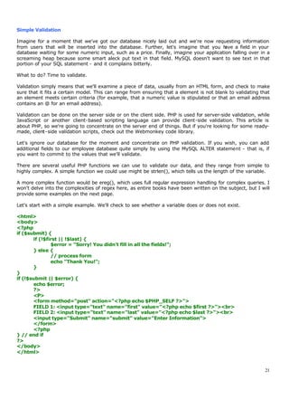 Simple Validation

Imagine for a moment that we've got our database nicely laid out and we're now requesting information
from users that will be inserted into the database. Further, let's imagine that you h    ave a field in your
database waiting for some numeric input, such as a price. Finally, imagine your application falling over in a
screaming heap because some smart aleck put text in that field. MySQL doesn't want to see text in that
portion of your SQL statement - and it complains bitterly.

What to do? Time to validate.

Validation simply means that we'll examine a piece of data, usually from an HTML form, and check to make
sure that it fits a certain model. This can range from ensuring that a element is not blank to validating that
an element meets certain criteria (for example, that a numeric value is stipulated or that an email address
contains an @ for an email address).

Validation can be done on the server side or on the client side. PHP is used for server-side validation, while
JavaScript or another client-based scripting language can provide client-side validation. This article is
about PHP, so we're going to concentrate on the server end of things. But if you're looking for some ready-
made, client-side validation scripts, check out the Webmonkey code library.

Let's ignore our database for the moment and concentrate on PHP validation. If you wish, you can add
additional fields to our employee database quite simply by using the MySQL ALTER statement - that is, if
you want to commit to the values that we'll validate.

There are several useful PHP functions we can use to validate our data, and they range from simple to
highly complex. A simple function we could use might be strlen(), which tells us the length of the variable.

A more complex function would be ereg(), which uses full regular expression handling for complex queries. I
won't delve into the complexities of regex here, as entire books have been written on the subject, but I will
provide some examples on the next page.

Let's start with a simple example. We'll check to see whether a variable does or does not exist.

<html>
<body>
<?php
if ($submit) {
       if (!$first || !$last) {
               $error = "Sorry! You didn't fill in all the fields!";
       } else {
               // process form
               echo "Thank You!";
       }
}
if (!$submit || $error) {
       echo $error;
       ?>
       <P>
       <form method="post" action="<?php echo $PHP_SELF ?>">
       FIELD 1: <input type="text" name="first" value="<?php echo $first ?>"><br>
       FIELD 2: <input type="text" name="last" value="<?php echo $last ?>"><br>
       <input type="Submit" name="submit" value="Enter Information">
       </form>
       <?php
} // end if
?>
</body>
</html>


                                                                                                            21
 