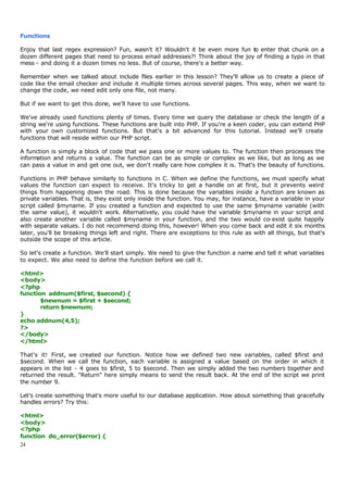 Functions

Enjoy that last regex expression? Fun, wasn't it? Wouldn't it be even more fun to enter that chunk on a
dozen different pages that need to process email addresses?! Think about the joy of finding a typo in that
mess - and doing it a dozen times no less. But of course, there's a better way.

Remember when we talked about include files earlier in this lesson? They'll allow us to create a piece of
code like the email checker and include it multiple times across several pages. This way, when we want to
change the code, we need edit only one file, not many.

But if we want to get this done, we'll have to use functions.

We've already used functions plenty of times. Every time we query the database or check the length of a
string we're using functions. These functions are built into PHP. If you're a keen coder, you can extend PHP
with your own customized functions. But that's a bit advanced for this tutorial. Instead we'll create
functions that will reside within our PHP script.

A function is simply a block of code that we pass one or more values to. The function then processes the
information and returns a value. The function can be as simple or complex as we like, but as long as we
can pass a value in and get one out, we don't really care how complex it is. That's the beauty of functions.

Functions in PHP behave similarly to functions in C. When we define the functions, we must specify what
values the function can expect to receive. It's tricky to get a handle on at first, but it prevents weird
things from happening down the road. This is done because the variables inside a function are known as
private variables. That is, they exist only inside the function. You may, for instance, have a variable in your
script called $myname. If you created a function and expected to use the same $myname variable (with
the same value), it wouldn't work. Alternatively, you could have the variable $myname in your script and
also create another variable called $myname in your function, and the two would co-exist quite happily
with separate values. I do not recommend doing this, however! When you come back and edit it six months
later, you'll be breaking things left and right. There are exceptions to this rule as with all things, but that's
outside the scope of this article.

So let's create a function. We'll start simply. We need to give the function a name and tell it what variables
to expect. We also need to define the function before we call it.

<html>
<body>
<?php
function addnum($first, $second) {
       $newnum = $first + $second;
       return $newnum;
}
echo addnum(4,5);
?>
</body>
</html>

That's it! First, we created our function. Notice how we defined two new variables, called $first and
$second. When we call the function, each variable is assigned a value based on the order in which it
appears in the list - 4 goes to $first, 5 to $second. Then we simply added the two numbers together and
returned the result. "Return" here simply means to send the result back. At the end of the script we print
the number 9.

Let's create something that's more useful to our database application. How about something that gracefully
handles errors? Try this:

<html>
<body>
<?php
function do_error($error) {
24
 
