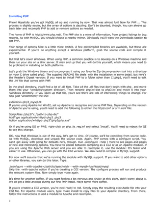 Installing PHP

Phew! Hopefully you've got MySQL all up and running by now. That was almost fun! Now for PHP ... This
process is slightly easier, but the array of options is dazzling. Don't be daunted, though. You can always go
back later and recompile PHP to add or remove options as needed.

The home of PHP is http://www.php.net/. The PHP site is a mine of information, from project listings to bug
reports. As with MySQL, you should choose a nearby mirror. Obviously you'll want the Downloads section to
get PHP.

Your range of options here is a little more limited. A few precompiled binaries are available, but these are
experimental. If you're on anything except a Windows platform, grab the source code and compile it
yourself.

But first let's cover Windows. When using PHP, a common practice is to develop on a Windows machine and
then run your site on a Unix server. It may end up that you will do this yourself, which means you need to
be proficient in installing on both platforms.

Let's grab the Windows binary and uncompress it using our favorite Zip decompression tool into a directory
on your C drive called php3. The supplied README file deals with the installation in some detail, but here's
the Reader's Digest version: If you want to install PHP to a folder other than C:php3, you'll need to edit
the .inf file that comes with PHP.

In the php3 directory, you'll find a lot of .dll files. Take all the .dll files that don't begin with php_ and move
them into your windowssystem directory. Then rename php.ini-dist to php3.ini and move it into your
windows directory. If you open up that file, you'll see there are lots of interesting things to change. For
now just "uncomment" the line:

extension=php3_mysql.dll
If you're using Apache for Win32, set up Apache to recognize and parse PHP files. Depending on the version
of Apache you're using, you'll need to add the following to either the httpd.conf or srm.conf file:

ScriptAlias /php3/"c:/path-to-php-dir/"
AddType application/x-httpd-php3 .php3
Action application/x-httpd-php3"/php3/php.exe"

Or if you're using IIS or PWS, right-click on php_iis_reg.inf and select 'Install'. You'll need to reboot for IIS
to see this change.

OK, now that Windows is out of the way, let's get to Unix. Of course, we'll be compiling from source code.
As with MySQL, download and unpack the source code. Again, PHP comes with a configure script. You
can't get away with going for defaults here, though. Run ./configure -help | more to see pages and pages
of new and interesting options. You have to decide between compiling as a CGI or as an Apache module. If
you are using the Apache Web server and you are able to recompile it, use the module: It's faster and
easier to use. Otherwise, you can go with the CGI version. We also need to compile in MySQL support.

For now we'll assume that we're running the module with MySQL support. If you want to add other options
or other libraries, you can do this later. Type:

./configure --with-apache=/path/to/apache/dir --with-mysql=/usr/local/mysql
Skip the -with-apache option if you're creating a CGI version. The configure process will run and produce
the relevant system files. Now simply type make again.

It's time for another coffee. If you start feeling a bit nervous and shaky at this point, don't worry about it.
We all get a little anxious during our first PHP install. Have some more coffee.

If you've created a CGI version, you're now ready to roll. Simply copy the resulting executable file into your
CGI file. For Apache module users, type make install to copy files to your Apache directory. From there,
follow the instructions to add a module to Apache and recompile.

4
 