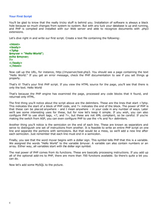 Your First Script

You'll be glad to know that the really tricky stuff is behind you. Installation of software is always a black
hole because so much changes from system to system. But with any luck your database is up and running,
and PHP is compiled and installed with our Web server and able to recognize documents with .php3
extensions.

Let's dive right in and write our first script. Create a text file containing the following:

<html>
<body>
<?php
$myvar = "Hello World";
echo $myvar;
?>
</body>
</html>

Now call up the URL, for instance, http://myserver/test.php3. You should see a page containing the text
"Hello World." If you get an error message, check the PHP documentation to see if you set things u    p
properly.

That's it! That's your first PHP script. If you view the HTML source for the page, you'll see that there is
only the text. Hello World

That's because the PHP engine has examined the page, processed any code blocks that it found, and
returned only HTML.

The first thing you'll notice about the script above are the delimiters. These are the lines that start <?php.
This indicates the start of a block of PHP code, and ?> indicates the end of the block. The power of PHP is
that these can be plac ed anywhere - and I mean anywhere - in your code in any number of ways. Later
we'll see some interesting uses for these, but for now let's keep it simple. If you wish, you can also
configure PHP to use short tags, <?, and ?>, but these are not XML compliant, so be careful. If you're
making the switch from ASP, you can even configure PHP to use the <% and %> delimiters.

Another thing you'll notice is the semicolon on the end of each line. These are known as separators and
serve to distinguish one set of instructions from another. It is feasible to write an entire PHP script on one
line and separate the portions with semicolons. But that would be a mess, so we'll add a new line after
each semicolon. Just remember that each line must end in a semicolon.

Finally, you see that the word myvar begins with a dollar sign. This symbol tells PHP that this is a variable.
We assigned the words "Hello World" to the variable $myvar. A variable can also contain numbers or an
array. Either way, all variables start with the dollar sign symbol.

The real power of PHP comes from its functions. These are basically processing instructions. If you add up
all of the optional add-ins to PHP, there are more than 700 functions available. So there's quite a bit you
can do.

Now let's add some MySQL to the picture.




6
 