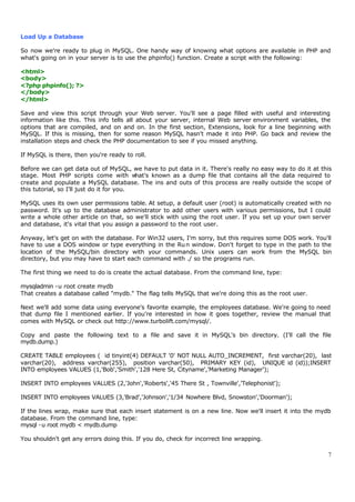 Load Up a Database

So now we're ready to plug in MySQL. One handy way of knowing what options are available in PHP and
what's going on in your server is to use the phpinfo() function. Create a script with the following:

<html>
<body>
<?php phpinfo(); ?>
</body>
</html>

Save and view this script through your Web server. You'll see a page filled with useful and interesting
information like this. This info tells all about your server, internal Web server environment variables, the
options that are compiled, and on and on. In the first section, Extensions, look for a line beginning with
MySQL. If this is missing, then for some reason MySQL hasn't made it into PHP. Go back and review the
installation steps and check the PHP documentation to see if you missed anything.

If MySQL is there, then you're ready to roll.

Before we can get data out of MySQL, we have to put data in it. There's really no easy way to do it at this
stage. Most PHP scripts come with w        hat's known as a dump file that contains all the data required to
create and populate a MySQL database. The ins and outs of this process are really outside the scope of
this tutorial, so I'll just do it for you.

MySQL uses its own user permissions table. At setup, a default user (root) is automatically created with no
password. It's up to the database administrator to add other users with various permissions, but I could
write a whole other article on that, so we'll stick with using the root user. If you set up your own server
and database, it's vital that you assign a password to the root user.

Anyway, let's get on with the database. For Win32 users, I'm sorry, but this requires some DOS work. You'll
have to use a DOS window or type everything in the Ru n window. Don't forget to type in the path to the
location of the MySQL/bin directory with your commands. Unix users can work from the MySQL bin
directory, but you may have to start each command with ./ so the programs run.

The first thing we need to do is create the actual database. From the command line, type:

mysqladmin -u root create mydb
That creates a database called "mydb." The flag tells MySQL that we're doing this as the root user.

Next we'll add some data using everyone's favorite example, the employees database. We're going to need
that dump file I mentioned earlier. If you're interested in how it goes together, review the manual that
comes with MySQL or check out http://www.turbolift.com/mysql/.

Copy and paste the following text to a file and save it in MySQL's bin directory. (I'll call the file
mydb.dump.)

CREATE TABLE employees ( id tinyint(4) DEFAULT '0' NOT NULL AUTO_INCREMENT, first varchar(20), last
varchar(20), address varchar(255), position varchar(50), PRIMARY KEY (id), UNIQUE id (id));INSERT
INTO employees VALUES (1,'Bob','Smith','128 Here St, Cityname','Marketing Manager');

INSERT INTO employees VALUES (2,'John','Roberts','45 There St , Townville','Telephonist');

INSERT INTO employees VALUES (3,'Brad','Johnson','1/34 Nowhere Blvd, Snowston','Doorman');

If the lines wrap, make sure that each insert statement is on a new line. Now we'll insert it into the mydb
database. From the command line, type:
mysql -u root mydb < mydb.dump

You shouldn't get any errors doing this. If you do, check for incorrect line wrapping.

                                                                                                           7
 