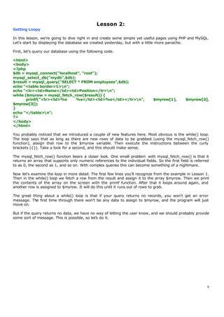 Lesson 2:
Getting Loopy

In this lesson, we're going to dive right in and create some simple yet useful pages using PHP and MySQL.
Let's start by displaying the database we created yesterday, but with a little more panache.

First, let's query our database using the following code.

<html>
<body>
<?php
$db = mysql_connect("localhost", "root");
mysql_select_db("mydb",$db);
$result = mysql_query("SELECT * FROM employees",$db);
echo "<table border=1>n";
echo "<tr><td>Name</td><td>Position</tr>n";
while ($myrow = mysql_fetch_row($result)) {
       printf("<tr><td>%s    %s</td><td>%s</td></tr>n",                       $myrow[1],        $myrow[2],
$myrow[3]);
}
echo "</table>n";
?>
</body>
</html>

You probably noticed that we introduced a couple of new features here. Most obvious is the while() loop.
The loop says that as long as there are new rows of data to be grabbed (using the mysql_fetch_row()
function), assign that row to the $myrow variable. Then execute the instructions between the curly
brackets ({}). Take a look for a second, and this should make sense.

The mysql_fetch_row() function bears a closer look. One small problem with mysql_fetch_row() is that it
returns an array that supports only numeric references to the individual fields. So the first field is referred
to as 0, the second as 1, and so on. With complex queries this can become something of a nightmare.

Now let's examine the loop in more detail. The first few lines you'll recognize from the example in Lesson 1.
Then in the while() loop we fetch a row from the result and assign it to the array $myrow. Then we print
the contents of the array on the screen with the printf function. After that it loops around again, and
another row is assigned to $myrow. It will do this until it runs out of rows to grab.

The great thing about a while() loop is that if your query returns no records, you won't get an error
message. The first time through there won't be any data to assign to $myrow, and the program will just
move on.

But if the query returns no data, we have no way of letting the user know, and we should probably provide
some sort of message. This is possible, so let's do it.




                                                                                                              9
 