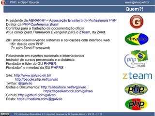 Presidente da ABRAPHP – Associação Brasileira de Profissionais PHP
Diretor da PHP Conference Brasil
Contribui para a tradução da documentação oficial
Atua como Zend Framework Evangelist para o ZTeam, da Zend.
20+ anos desenvolvendo sistemas e aplicações com interface web
15+ destes com PHP
7+ com Zend Framework
Palestrante em eventos nacionais e internacionais
Instrutor de cursos presenciais e a distância
Fundador e líder do GU PHPBR
Fundador* e membro do GU PHPRS
Site: http://www.galvao.eti.br/
http://people.php.net/galvao
Twitter: @galvao
Slides e Documentos: http://slideshare.net/ergalvao
https://speakerdeck.com/galvao
Github: http://github.com/galvao
Posts: https://medium.com/@galvao
Quem?!
CC Attribution-ShareAlike 3.0 Unported License by Er Galvão Abbott - 5/9/15 - 2 / 15
www.galvao.eti.brPHP: e Open Source
 