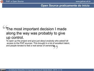 Open Source praticamente do início
CC Attribution-ShareAlike 3.0 Unported License by Er Galvão Abbott - 5/9/15 - 3 / 15
www.galvao.eti.br
“
“The most important decision I made
along the way was probably to give
up control.
To open up the project and give just about anybody who asked full
access to the PHP sources. This brought in a lot of excellent talent,
and people tended to feel a real sense of ownership.
PHP: e Open Source
 