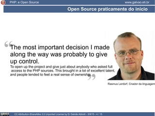 Open Source praticamente do início
CC Attribution-ShareAlike 3.0 Unported License by Er Galvão Abbott - 5/9/15 - 4 / 15
www.galvao.eti.br
“
“The most important decision I made
along the way was probably to give
up control.
To open up the project and give just about anybody who asked full
access to the PHP sources. This brought in a lot of excellent talent,
and people tended to feel a real sense of ownership.
Rasmus Lerdorf, Criador da linguagem
PHP: e Open Source
 