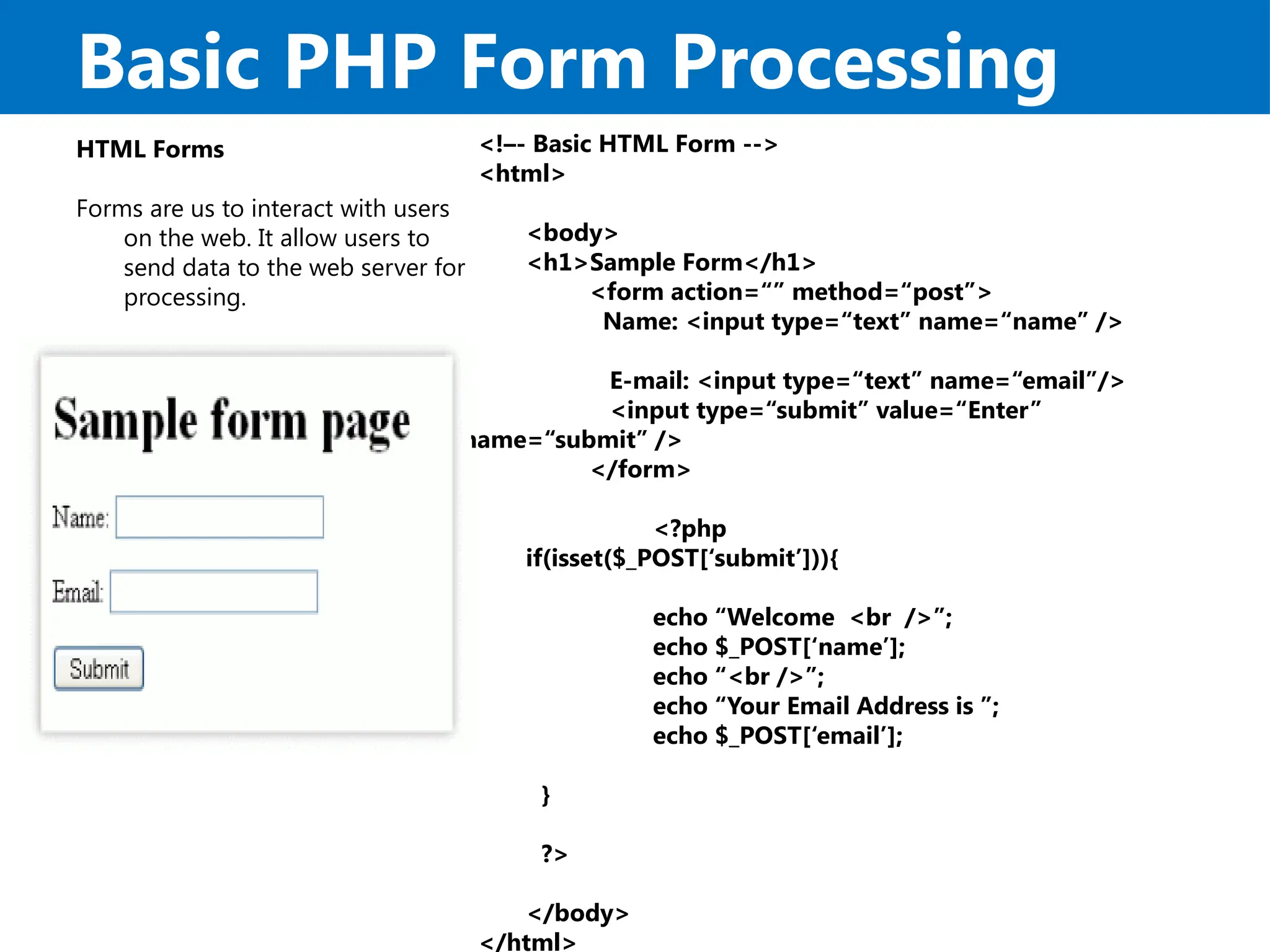 Basic PHP Form Processing
HTML Forms
Forms are us to interact with users
on the web. It allow users to
send data to the web server for
processing.
<!–- Basic HTML Form -->
<html>
<body>
<h1>Sample Form</h1>
<form action=“” method=“post”>
Name: <input type=“text” name=“name” />
E-mail: <input type=“text” name=“email”/>
<input type=“submit” value=“Enter”
name=“submit” />
</form>
<?php
if(isset($_POST[‘submit’])){
echo “Welcome <br />”;
echo $_POST[‘name’];
echo “<br />”;
echo “Your Email Address is ”;
echo $_POST[‘email’];
}
?>
</body>
</html>
 
