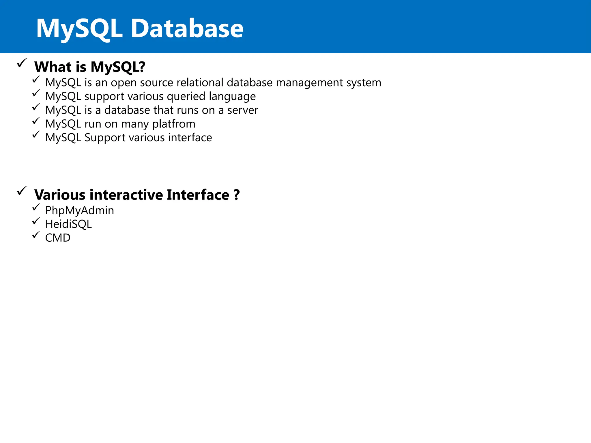 MySQL Database
 What is MySQL?
 MySQL is an open source relational database management system
 MySQL support various queried language
 MySQL is a database that runs on a server
 MySQL run on many platfrom
 MySQL Support various interface
 Various interactive Interface ?
 PhpMyAdmin
 HeidiSQL
 CMD
 